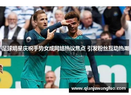 足球明星庆祝手势女成网络热议焦点 引发粉丝互动热潮